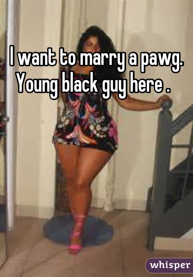 I want to marry a pawg. Young black guy here .  