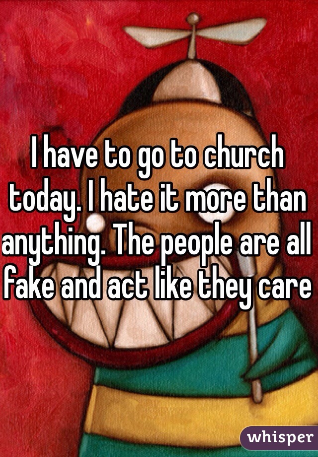 I have to go to church today. I hate it more than anything. The people are all fake and act like they care