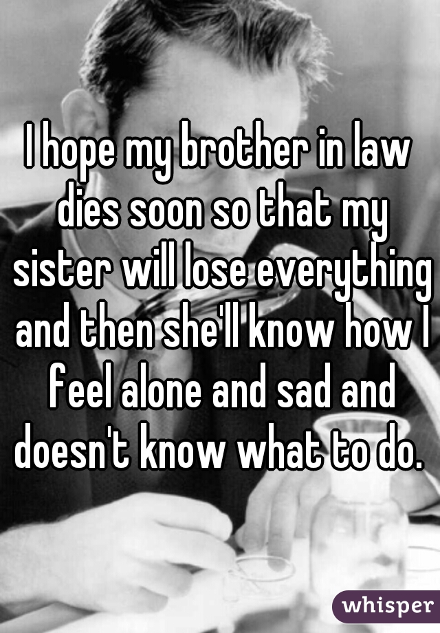 I hope my brother in law dies soon so that my sister will lose everything and then she'll know how I feel alone and sad and doesn't know what to do. 