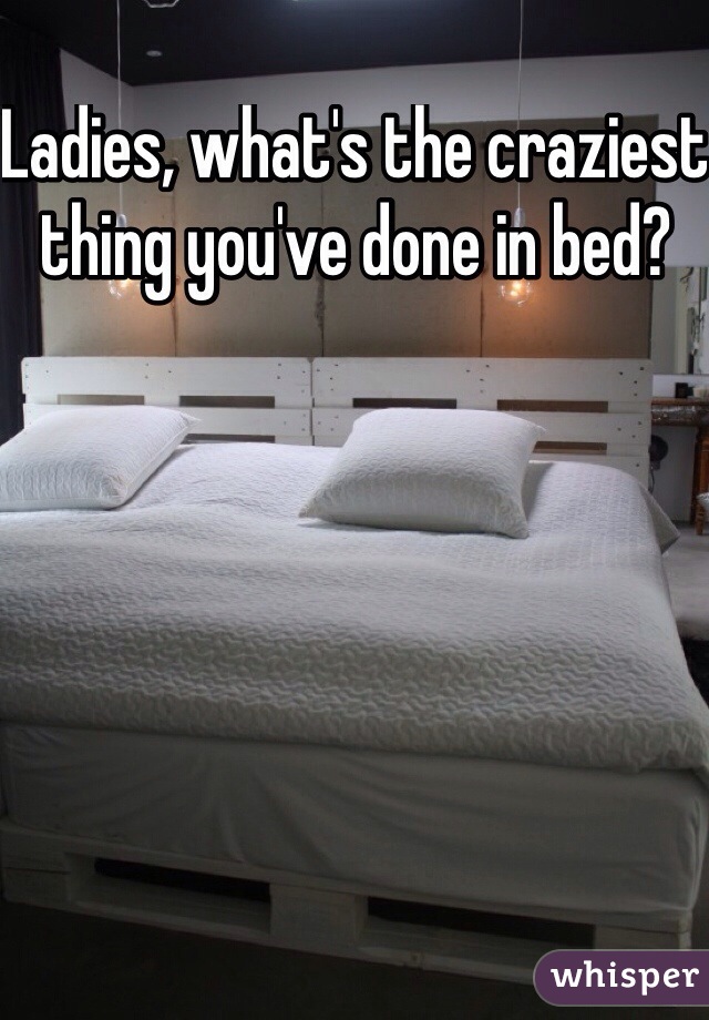 Ladies, what's the craziest thing you've done in bed?