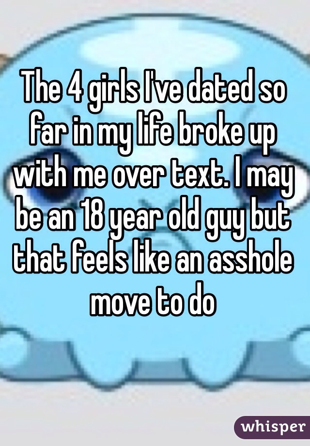 The 4 girls I've dated so far in my life broke up with me over text. I may be an 18 year old guy but that feels like an asshole move to do