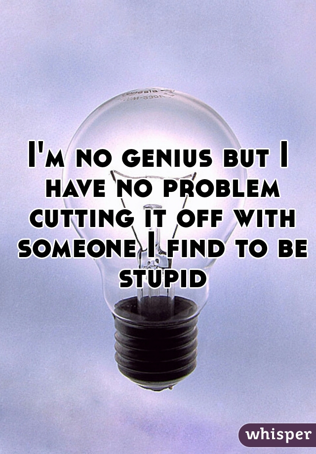 I'm no genius but I have no problem cutting it off with someone I find to be stupid