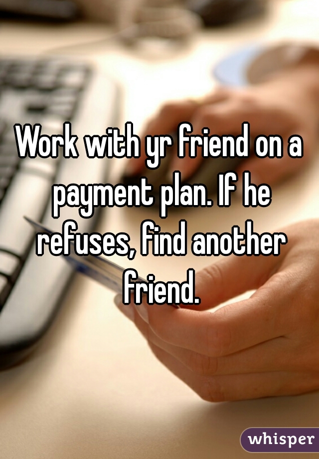 Work with yr friend on a payment plan. If he refuses, find another friend.