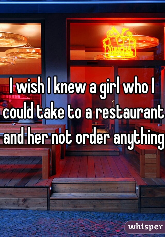 I wish I knew a girl who I could take to a restaurant and her not order anything 