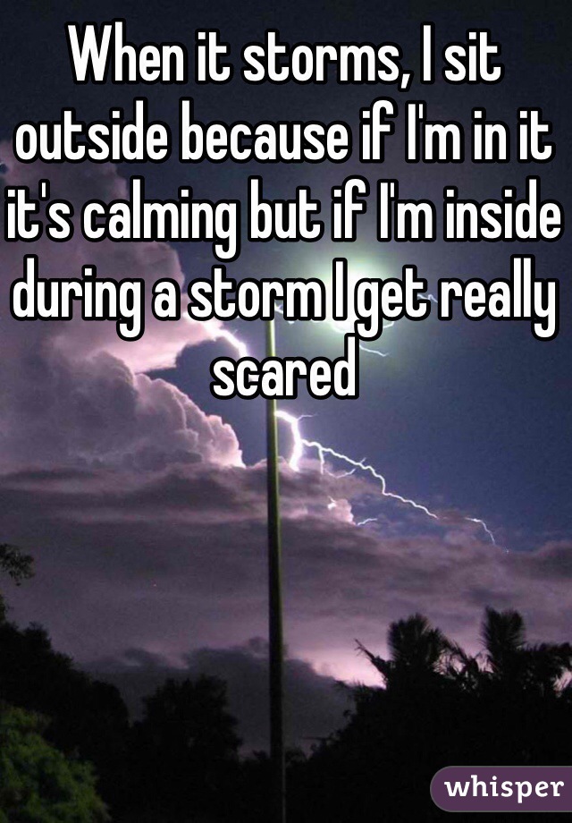 When it storms, I sit outside because if I'm in it it's calming but if I'm inside during a storm I get really scared