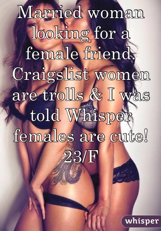 Married woman looking for a female friend. Craigslist women are trolls & I was told Whisper females are cute! 23/F