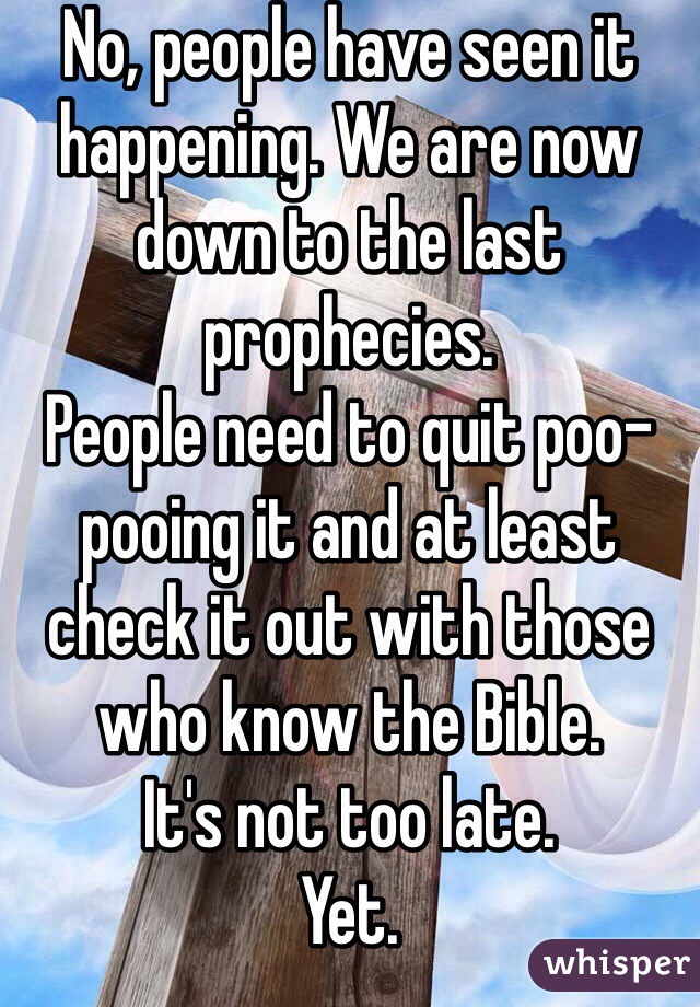 No, people have seen it happening. We are now down to the last prophecies.
People need to quit poo-pooing it and at least check it out with those who know the Bible.
It's not too late.
Yet.