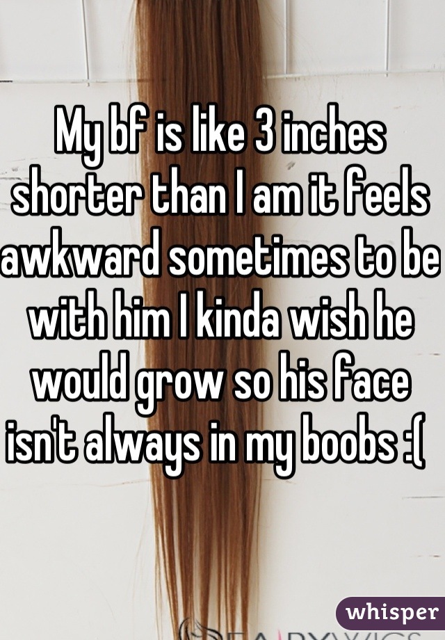 My bf is like 3 inches shorter than I am it feels awkward sometimes to be with him I kinda wish he would grow so his face isn't always in my boobs :( 