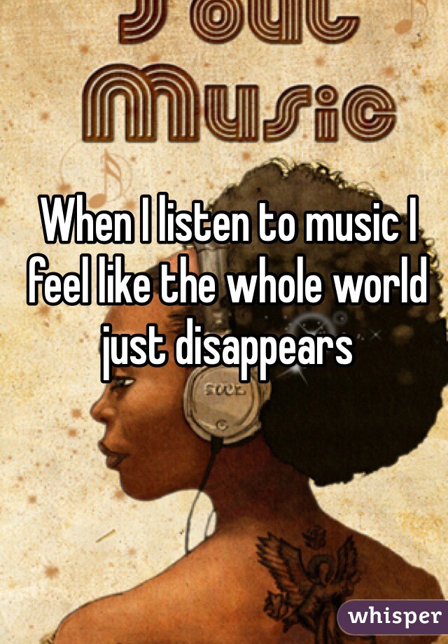 When I listen to music I feel like the whole world just disappears 