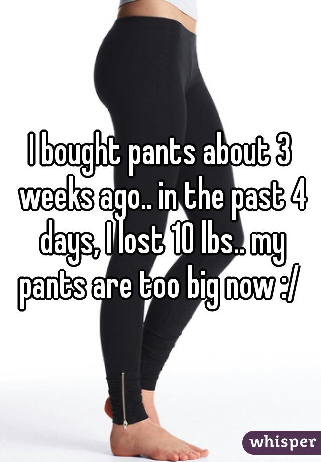 I bought pants about 3 weeks ago.. in the past 4 days, I lost 10 lbs.. my pants are too big now :/ 