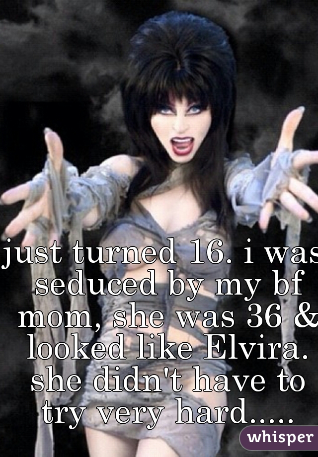 just turned 16. i was seduced by my bf mom, she was 36 & looked like Elvira. she didn't have to try very hard.....