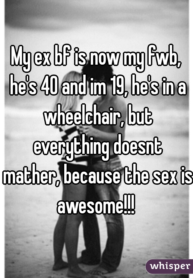 My ex bf is now my fwb, he's 40 and im 19, he's in a wheelchair, but everything doesnt mather, because the sex is awesome!!! 