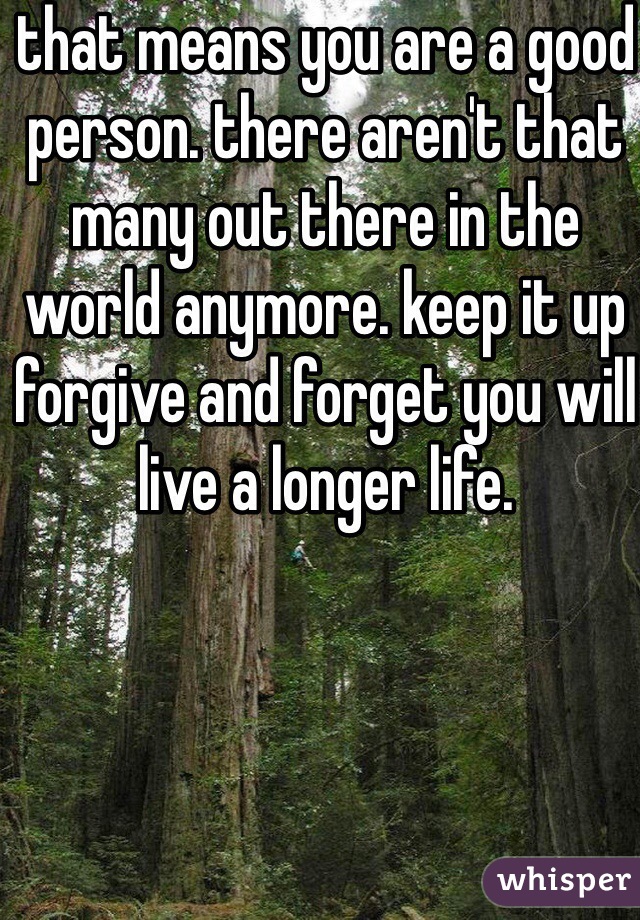 that means you are a good person. there aren't that many out there in the world anymore. keep it up forgive and forget you will live a longer life. 