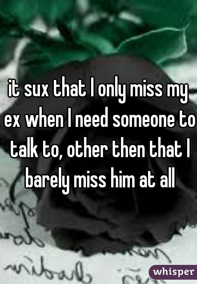 it sux that I only miss my ex when I need someone to talk to, other then that I barely miss him at all