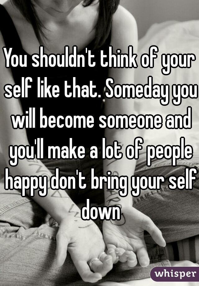 You shouldn't think of your self like that. Someday you will become someone and you'll make a lot of people happy don't bring your self down