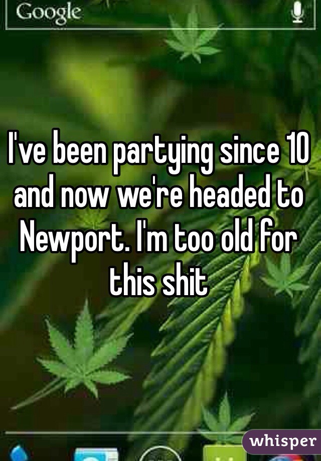 I've been partying since 10 and now we're headed to Newport. I'm too old for this shit