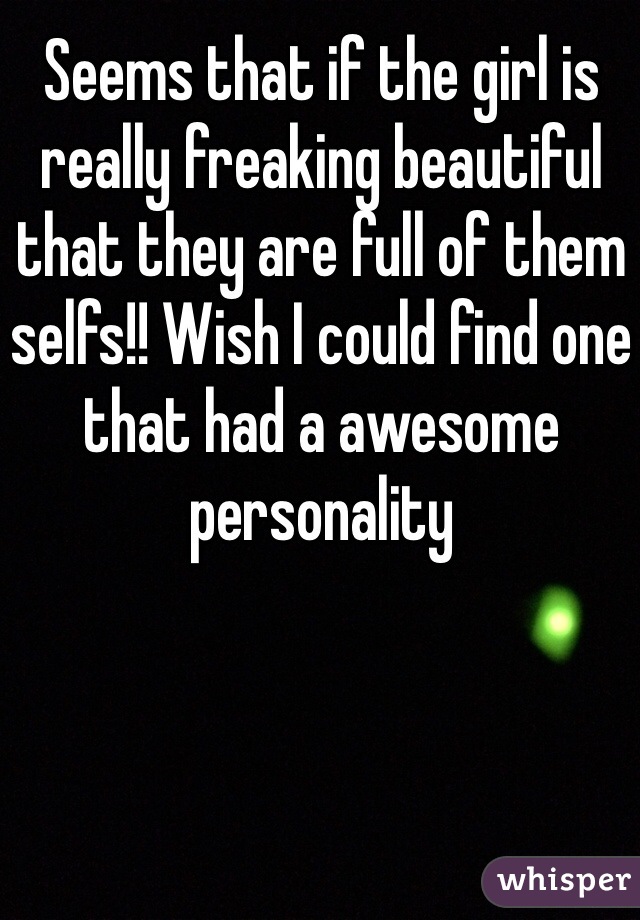 Seems that if the girl is really freaking beautiful that they are full of them selfs!! Wish I could find one that had a awesome personality 