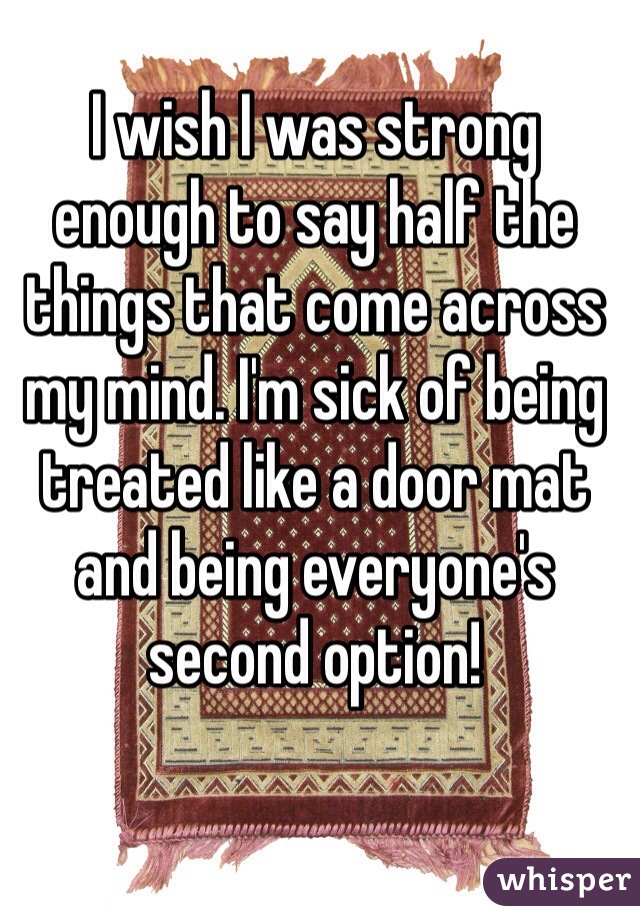 I wish I was strong enough to say half the things that come across my mind. I'm sick of being treated like a door mat and being everyone's second option! 