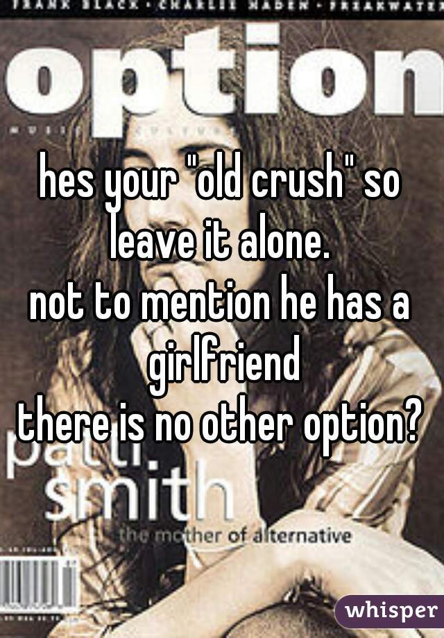 hes your "old crush" so leave it alone. 
not to mention he has a girlfriend
there is no other option?