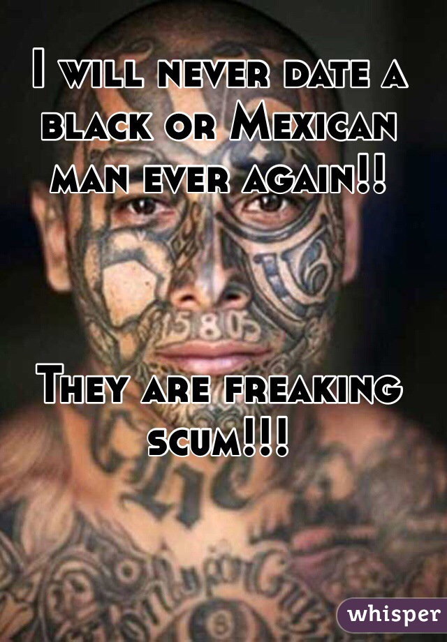 I will never date a black or Mexican  man ever again!!



They are freaking scum!!!