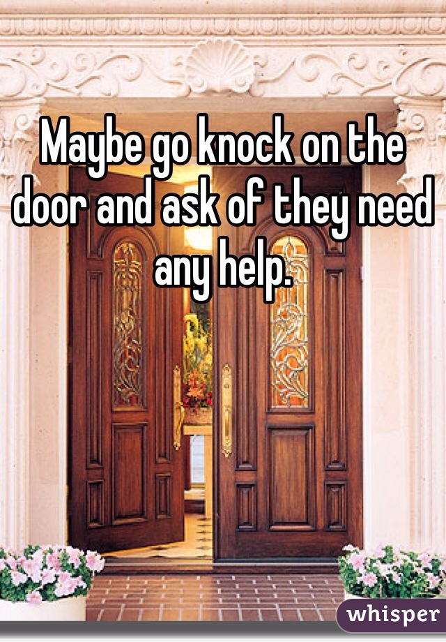 Maybe go knock on the door and ask of they need any help.