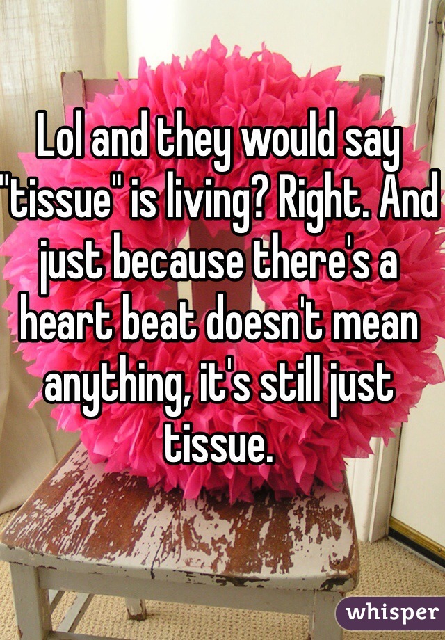Lol and they would say "tissue" is living? Right. And just because there's a heart beat doesn't mean anything, it's still just tissue.