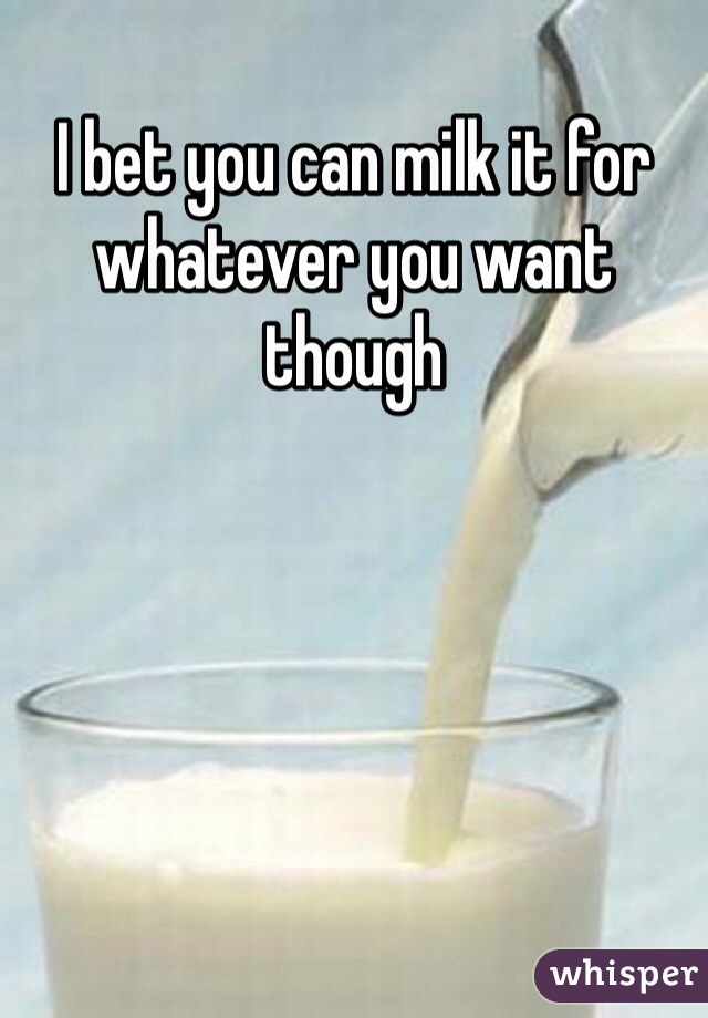 I bet you can milk it for whatever you want though