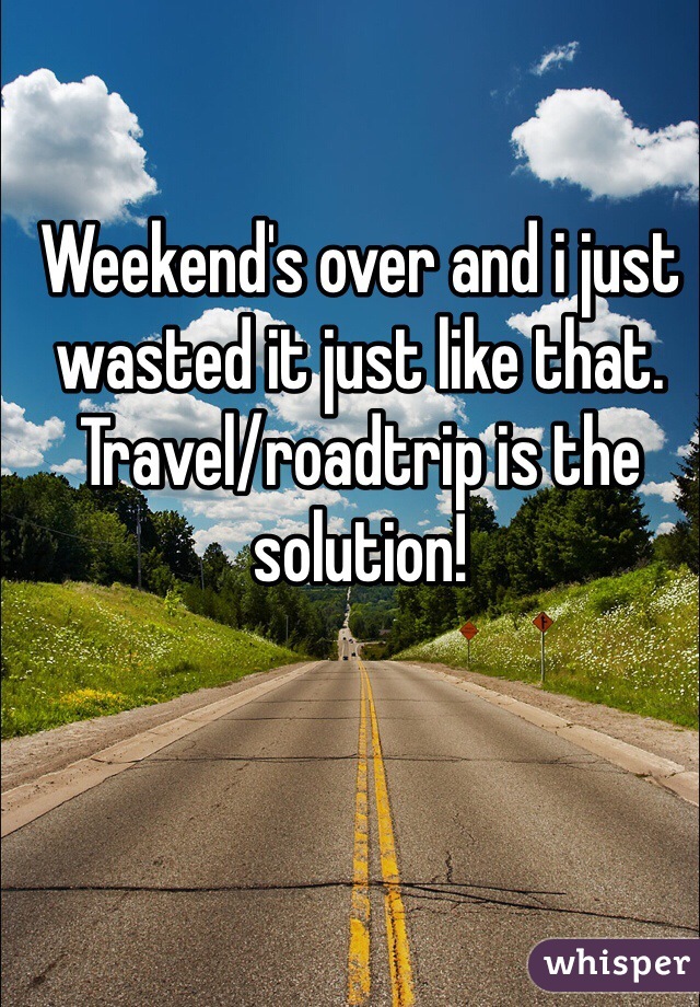 Weekend's over and i just wasted it just like that. Travel/roadtrip is the solution!