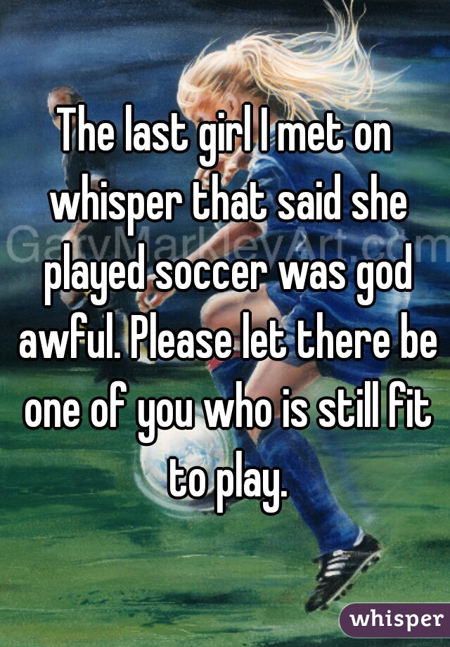 The last girl I met on whisper that said she played soccer was god awful. Please let there be one of you who is still fit to play.