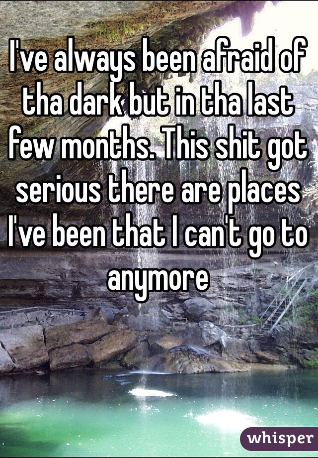 I've always been afraid of tha dark but in tha last few months. This shit got serious there are places I've been that I can't go to anymore