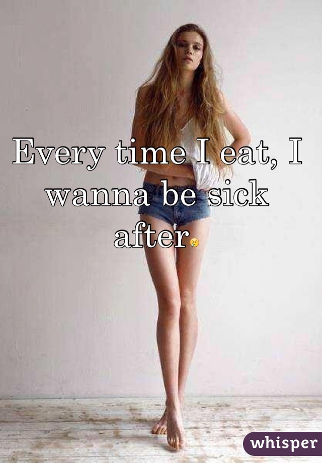 Every time I eat, I wanna be sick after😢