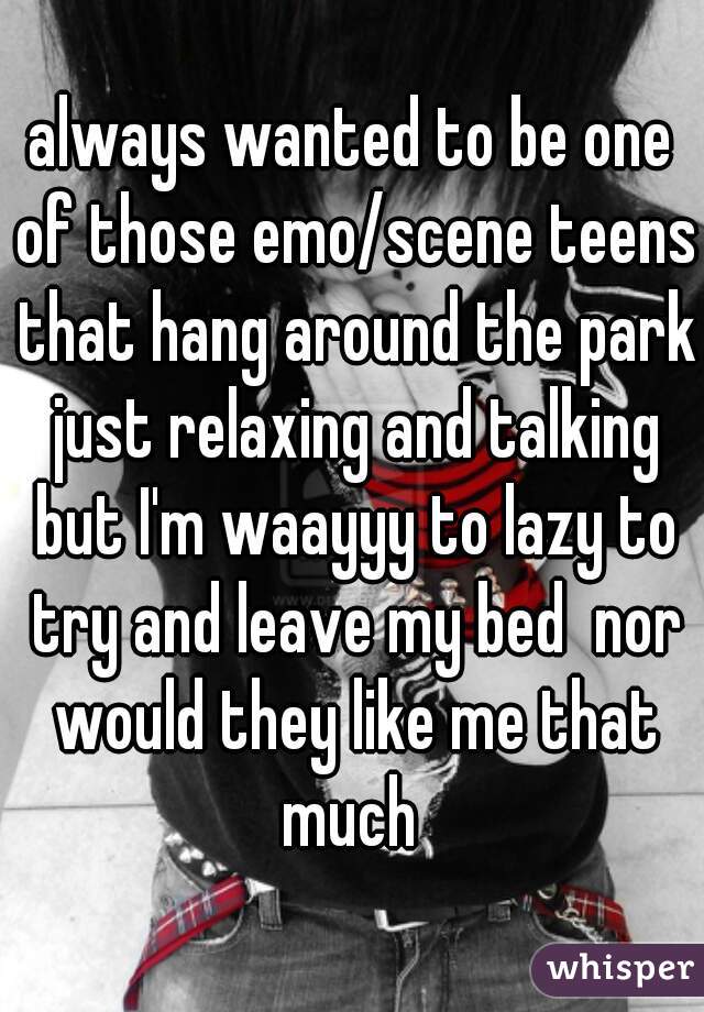 always wanted to be one of those emo/scene teens that hang around the park just relaxing and talking but I'm waayyy to lazy to try and leave my bed  nor would they like me that much 