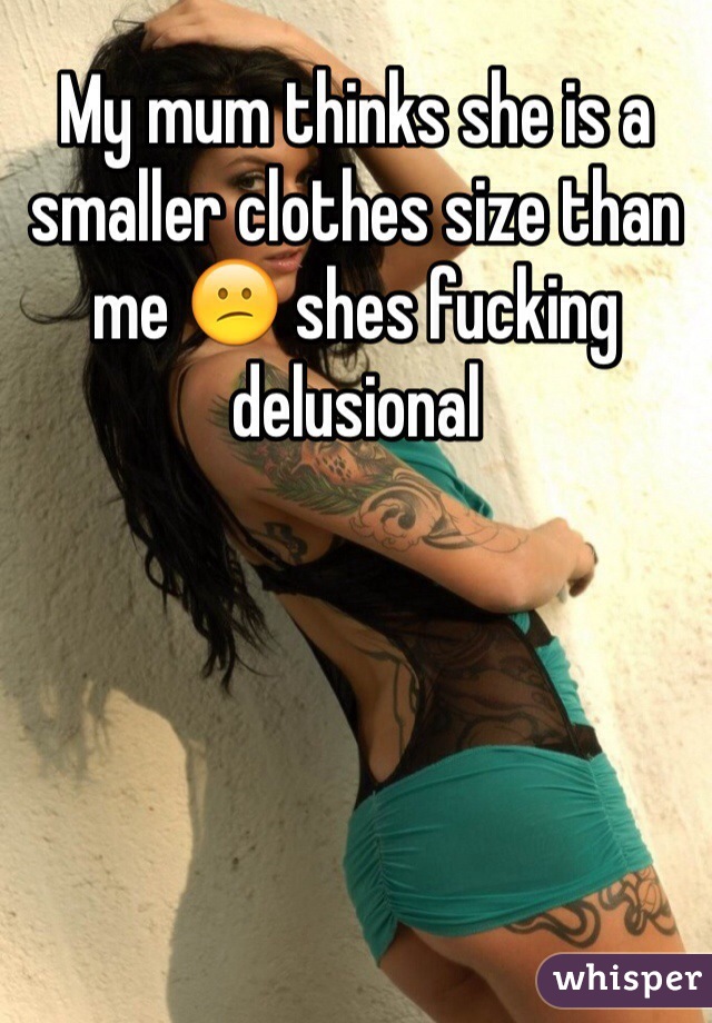 My mum thinks she is a smaller clothes size than me 😕 shes fucking delusional 
