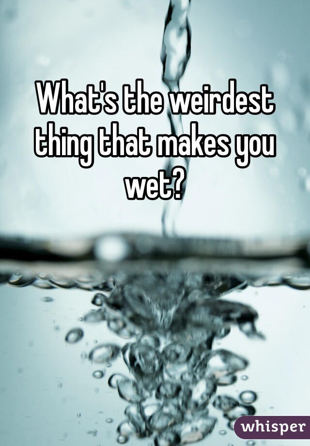What's the weirdest thing that makes you wet?