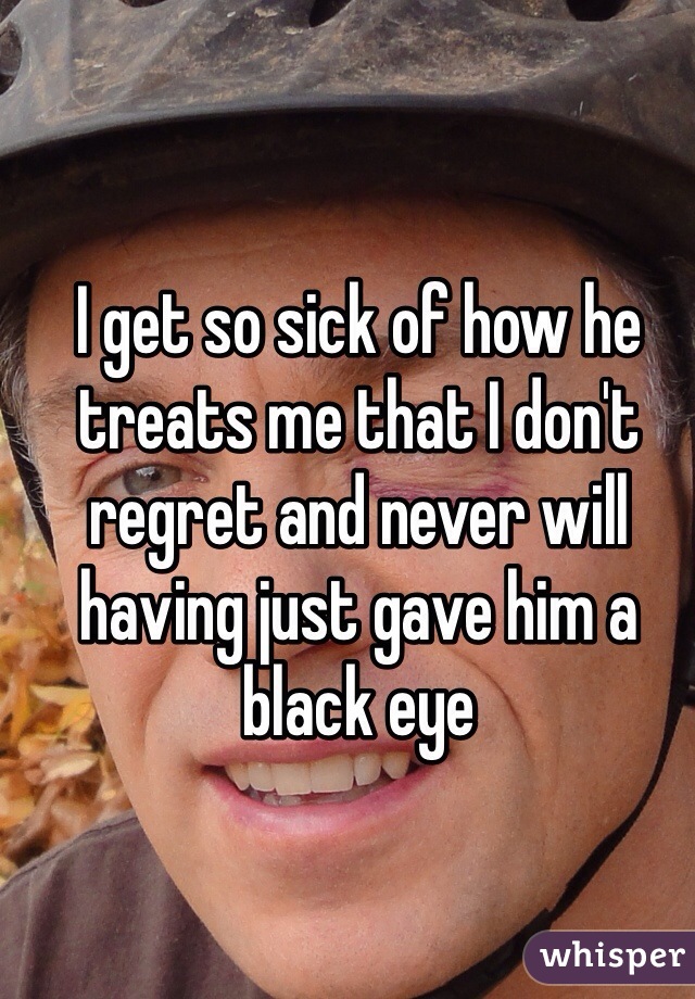 I get so sick of how he treats me that I don't regret and never will having just gave him a black eye 