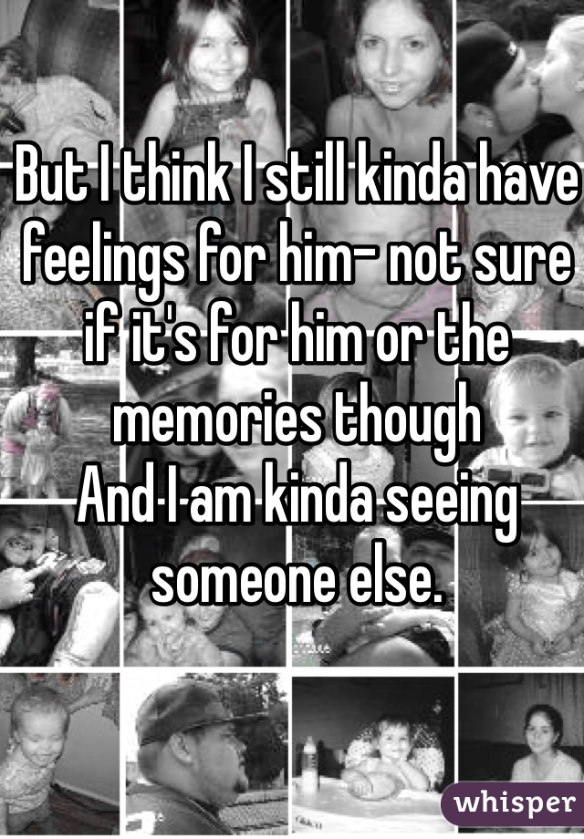 But I think I still kinda have feelings for him- not sure if it's for him or the memories though
And I am kinda seeing someone else.
