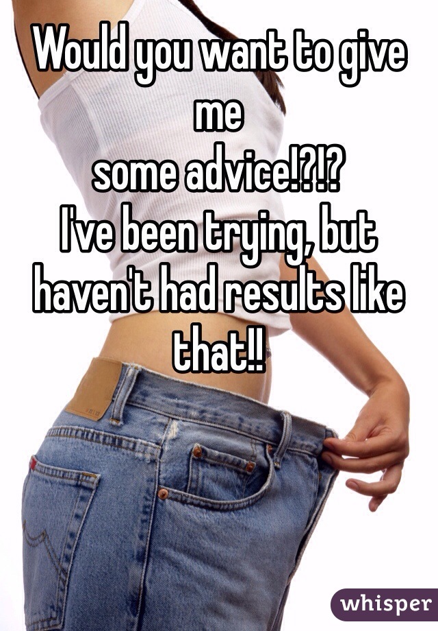 Would you want to give me
some advice!?!? 
I've been trying, but haven't had results like that!!