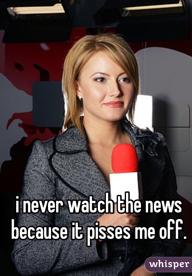 i never watch the news because it pisses me off. 