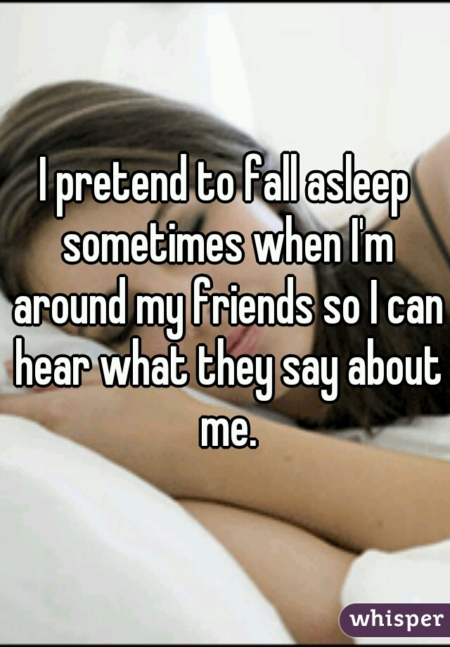 I pretend to fall asleep sometimes when I'm around my friends so I can hear what they say about me.