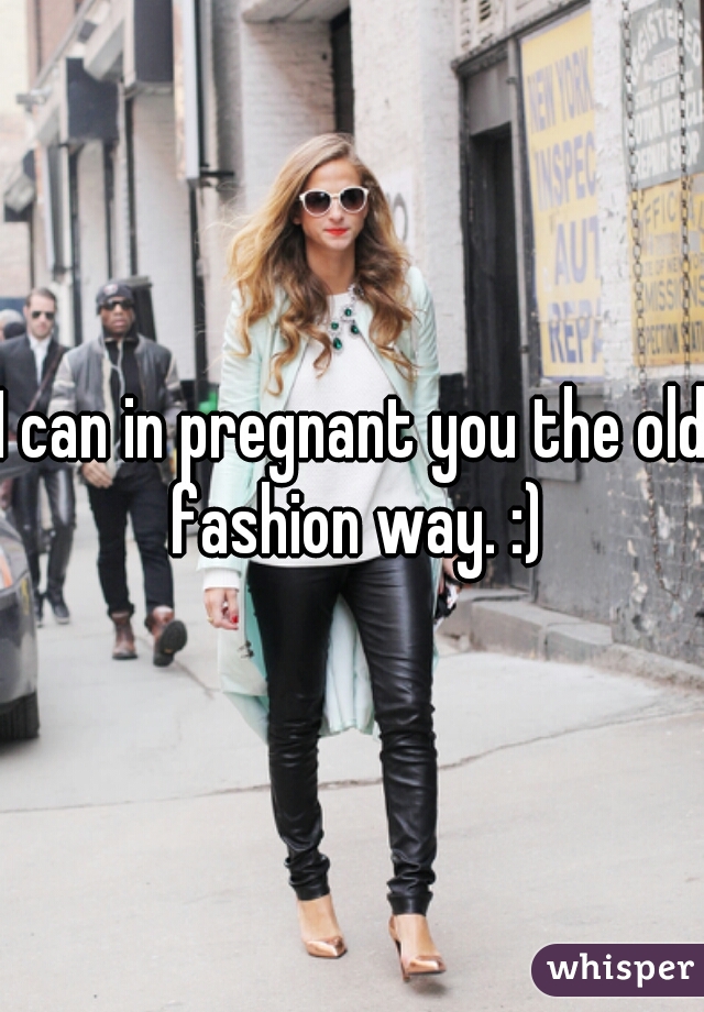 I can in pregnant you the old fashion way. :)