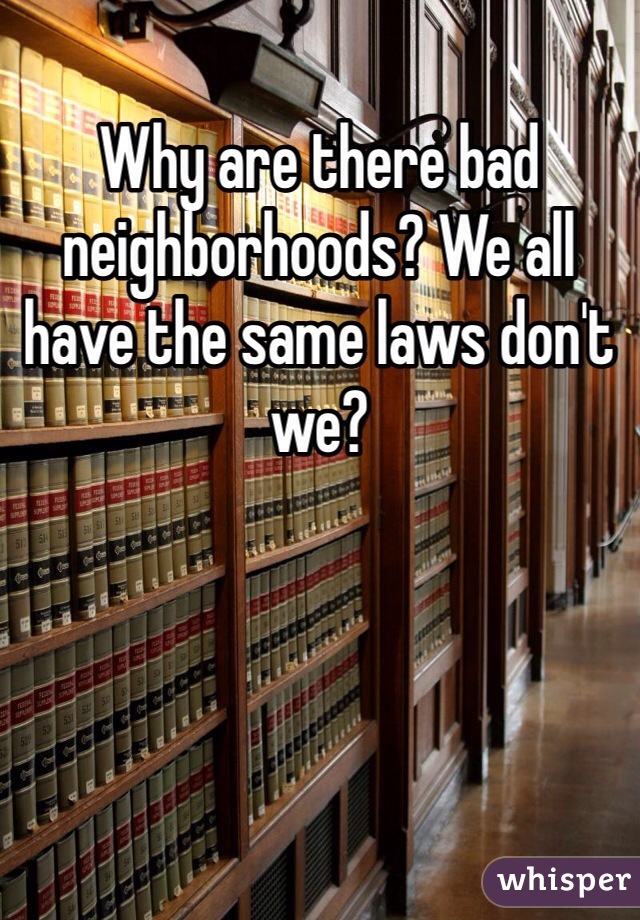 Why are there bad neighborhoods? We all have the same laws don't we?