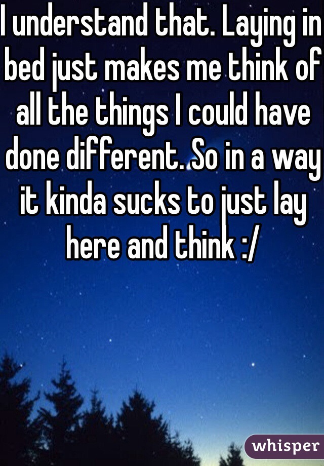 I understand that. Laying in bed just makes me think of all the things I could have done different. So in a way it kinda sucks to just lay here and think :/