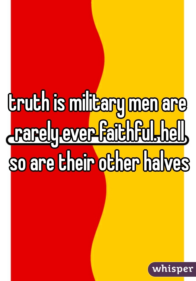 truth is military men are rarely ever faithful. hell so are their other halves