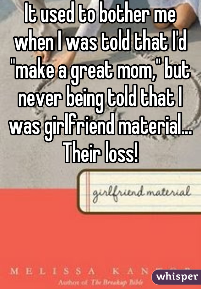 It used to bother me when I was told that I'd "make a great mom," but never being told that I was girlfriend material... Their loss!