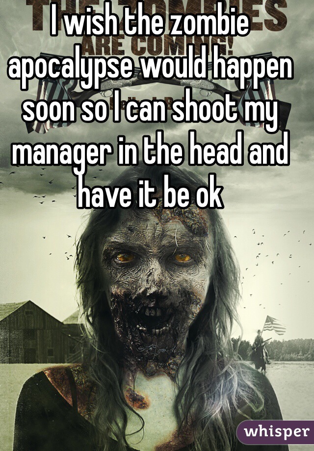 I wish the zombie apocalypse would happen soon so I can shoot my manager in the head and have it be ok