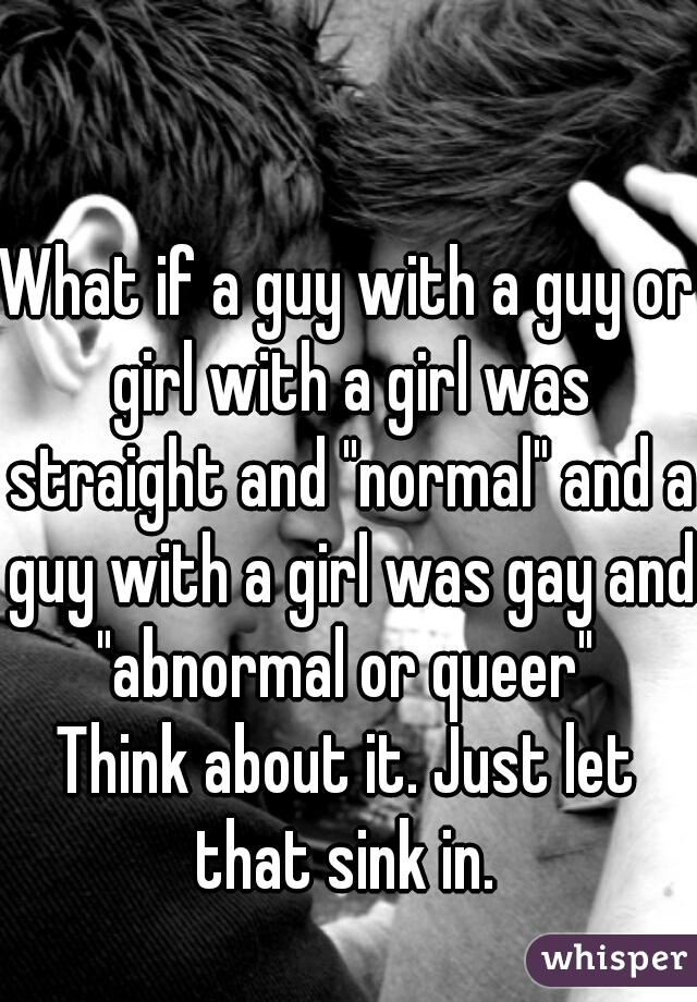 What if a guy with a guy or girl with a girl was straight and "normal" and a guy with a girl was gay and "abnormal or queer" 
Think about it. Just let that sink in. 