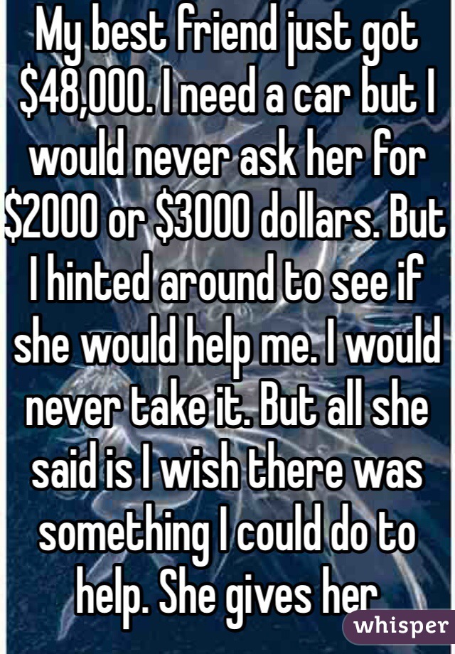 My best friend just got $48,000. I need a car but I would never ask her for $2000 or $3000 dollars. But I hinted around to see if she would help me. I would never take it. But all she said is I wish there was something I could do to help. She gives her boyfriend that she has only known for like 2 months and gives him $500 to get his car out of the shop then pays his rental car fees which was another $700. Then she takes off this weekend and goes to Tennessee. Is it wrong that I'm mad her.  