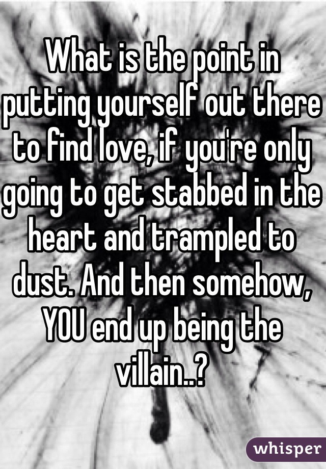 What is the point in putting yourself out there to find love, if you're only going to get stabbed in the heart and trampled to dust. And then somehow, YOU end up being the villain..? 
