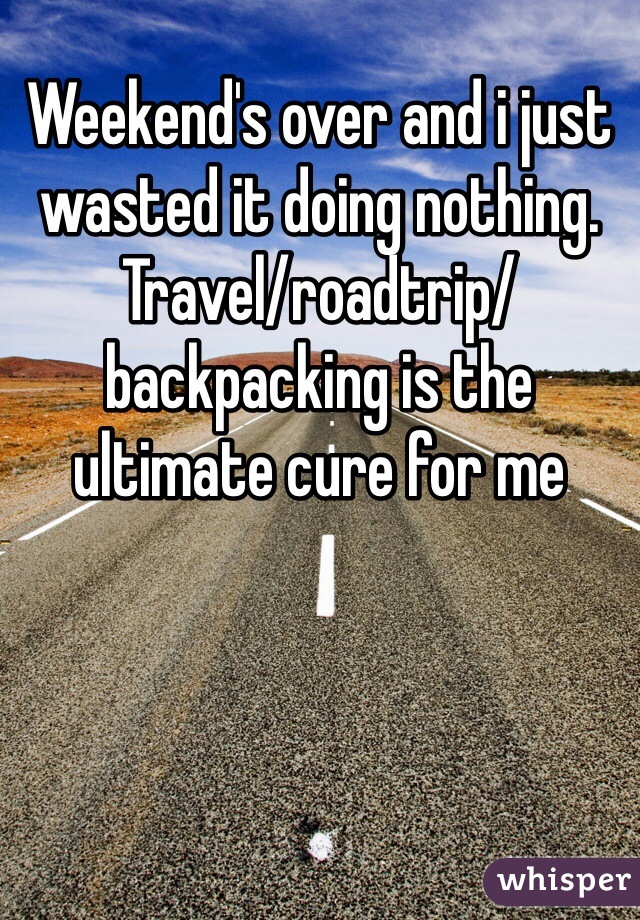 Weekend's over and i just wasted it doing nothing. Travel/roadtrip/backpacking is the ultimate cure for me