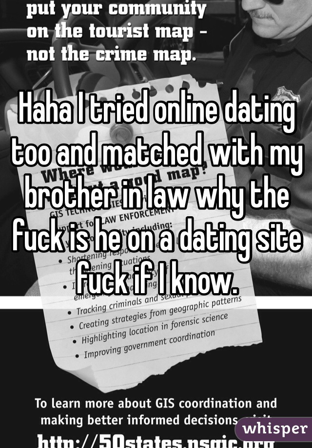 Haha I tried online dating too and matched with my brother in law why the fuck is he on a dating site fuck if I know. 